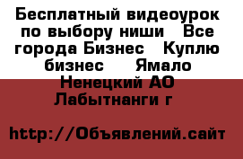 Бесплатный видеоурок по выбору ниши - Все города Бизнес » Куплю бизнес   . Ямало-Ненецкий АО,Лабытнанги г.